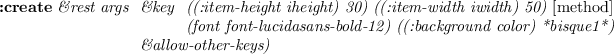 \begin{emtabbing}
{\bf :create}
\it\&rest args \= \&key \= ((:item-height iheig...
...) ((:background color) *bisque1*) \\
\> \&allow-other-keys)
\rm
\end{emtabbing}