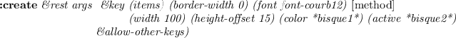 \begin{emtabbing}
{\bf :create}
\it\&rest args \= \&key\= (items) (border-width...
...*bisque1*)
(active *bisque2*) \\
\>\&allow-other-keys)
\rm
\end{emtabbing}
