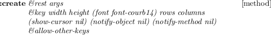 \begin{emtabbing}
{\bf :create}
\it\=\&rest args \\lq  [method]\\
\>\&key \=width...
...tify-object nil) (notify-method nil)\\
\>\&allow-other-keys
\rm
\end{emtabbing}