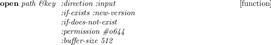 \begin{emtabbing}
{\bf open}
\it path \&key \= :direction :input \\lq [function]\\...
...\\
\> :permission \char93 o644 \\
\> :buffer-size 512\\
\rm
\end{emtabbing}