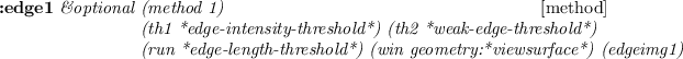 \begin{emtabbing}
{\bf :edge1}
\it\&optional \=(method 1) \\lq [method]\\
\>(th1 ...
...e-length-threshold*) (win geometry:*viewsurface*) (edgeimg1)
\rm
\end{emtabbing}