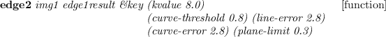 \begin{emtabbing}
{\bf edge2}
\it img1 edge1result \&key \=(kvalue 8.0) \\lq [func...
...) (line-error 2.8)\\
\>(curve-error 2.8) (plane-limit 0.3)
\rm
\end{emtabbing}